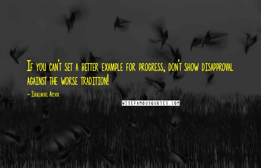 Israelmore Ayivor Quotes: If you can't set a better example for progress, don't show disapproval against the worse tradition!