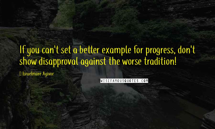 Israelmore Ayivor Quotes: If you can't set a better example for progress, don't show disapproval against the worse tradition!