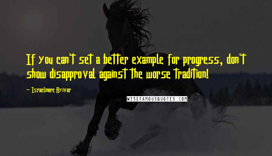 Israelmore Ayivor Quotes: If you can't set a better example for progress, don't show disapproval against the worse tradition!