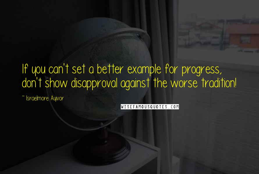 Israelmore Ayivor Quotes: If you can't set a better example for progress, don't show disapproval against the worse tradition!