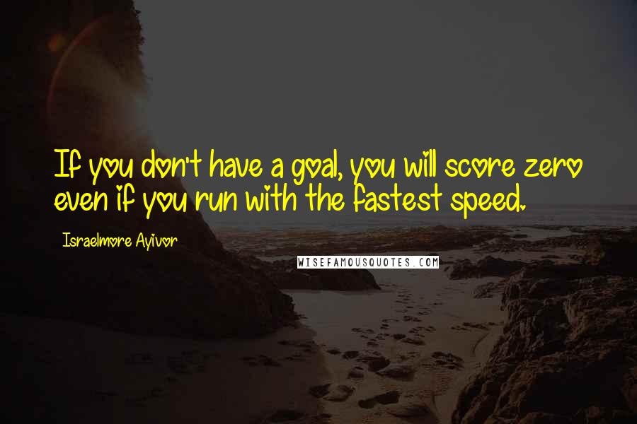 Israelmore Ayivor Quotes: If you don't have a goal, you will score zero even if you run with the fastest speed.