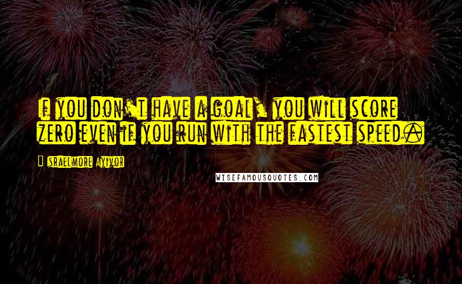 Israelmore Ayivor Quotes: If you don't have a goal, you will score zero even if you run with the fastest speed.