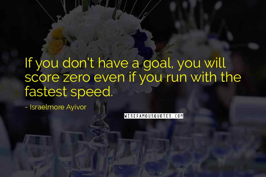 Israelmore Ayivor Quotes: If you don't have a goal, you will score zero even if you run with the fastest speed.