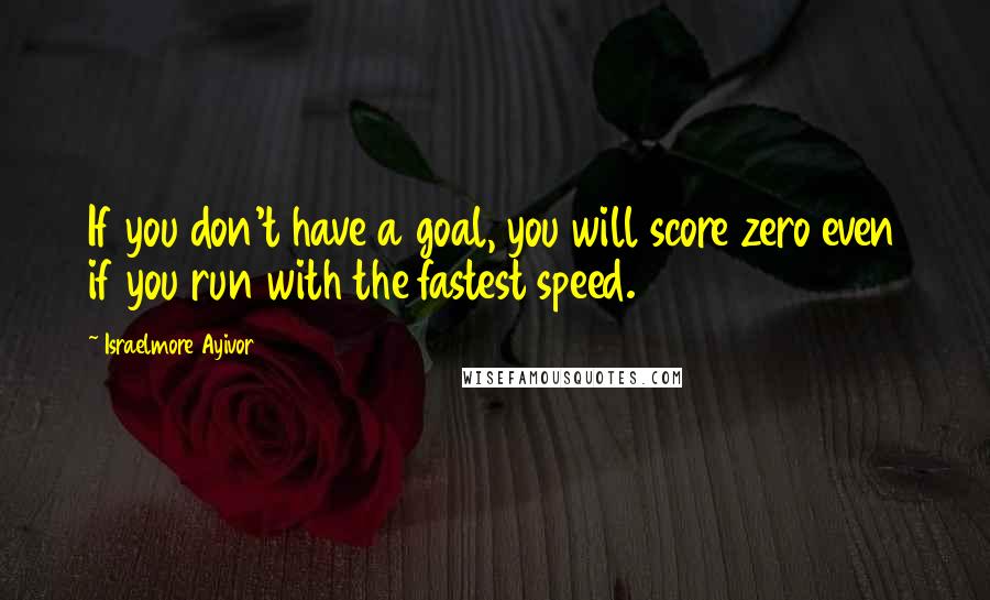 Israelmore Ayivor Quotes: If you don't have a goal, you will score zero even if you run with the fastest speed.