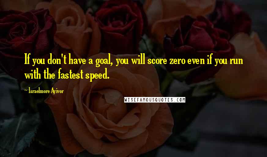 Israelmore Ayivor Quotes: If you don't have a goal, you will score zero even if you run with the fastest speed.