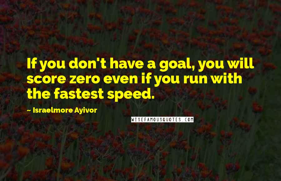 Israelmore Ayivor Quotes: If you don't have a goal, you will score zero even if you run with the fastest speed.