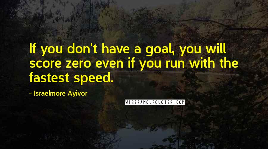 Israelmore Ayivor Quotes: If you don't have a goal, you will score zero even if you run with the fastest speed.