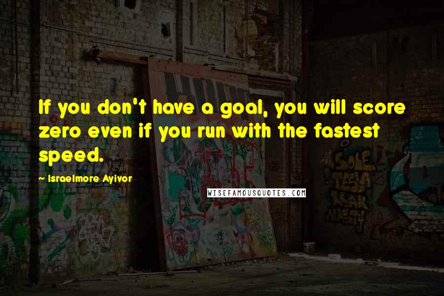 Israelmore Ayivor Quotes: If you don't have a goal, you will score zero even if you run with the fastest speed.