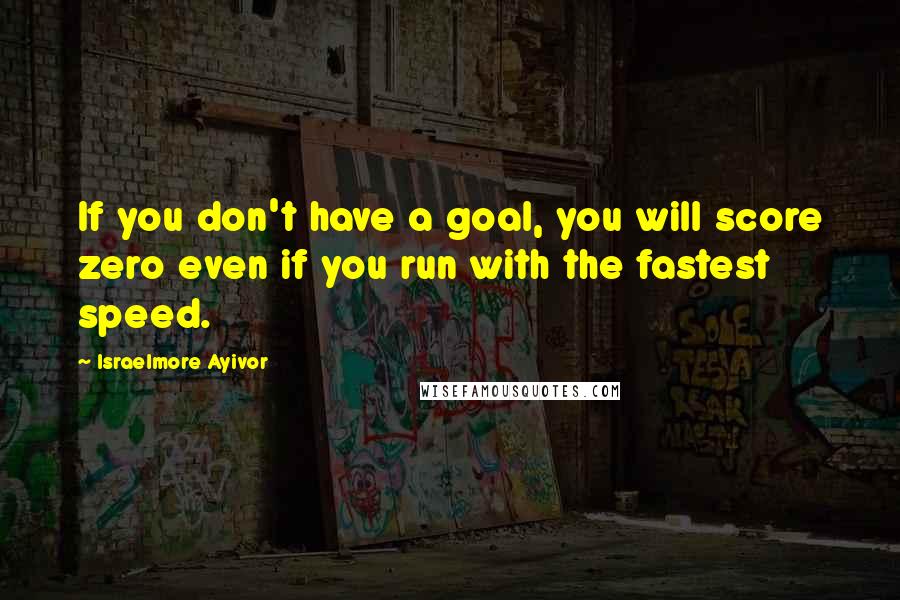 Israelmore Ayivor Quotes: If you don't have a goal, you will score zero even if you run with the fastest speed.