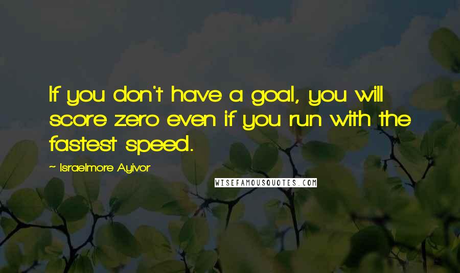 Israelmore Ayivor Quotes: If you don't have a goal, you will score zero even if you run with the fastest speed.