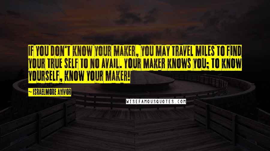 Israelmore Ayivor Quotes: If you don't know your maker, you may travel miles to find your true self to no avail. Your maker knows you; to know yourself, know your maker!