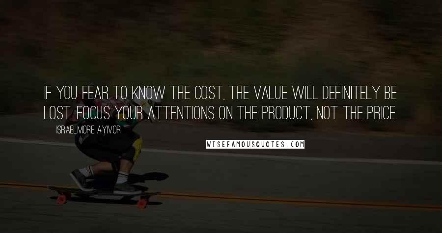 Israelmore Ayivor Quotes: If you fear to know the cost, the value will definitely be lost. Focus your attentions on the product, not the price.