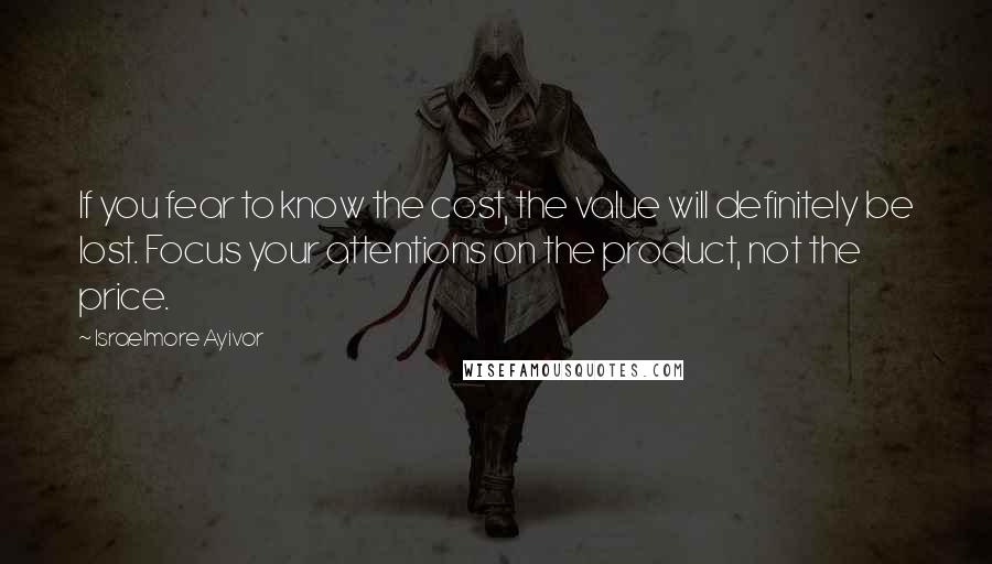 Israelmore Ayivor Quotes: If you fear to know the cost, the value will definitely be lost. Focus your attentions on the product, not the price.