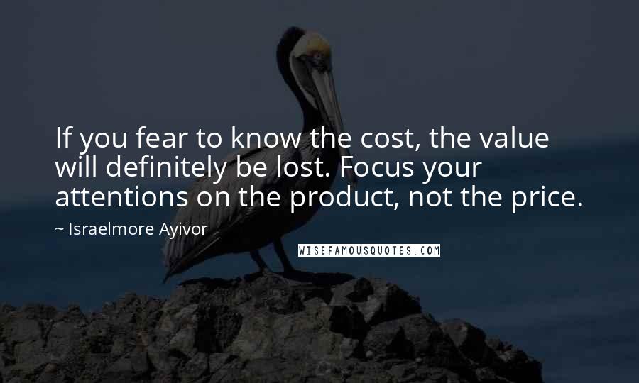 Israelmore Ayivor Quotes: If you fear to know the cost, the value will definitely be lost. Focus your attentions on the product, not the price.