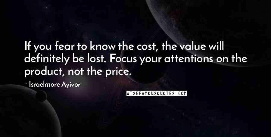 Israelmore Ayivor Quotes: If you fear to know the cost, the value will definitely be lost. Focus your attentions on the product, not the price.