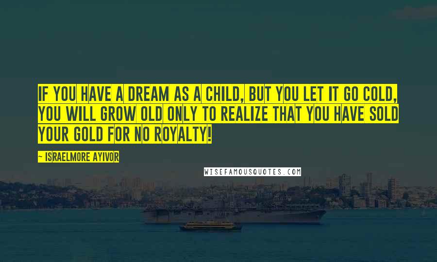 Israelmore Ayivor Quotes: If you have a dream as a child, but you let it go cold, you will grow old only to realize that you have sold your gold for no royalty!