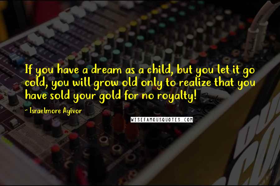 Israelmore Ayivor Quotes: If you have a dream as a child, but you let it go cold, you will grow old only to realize that you have sold your gold for no royalty!