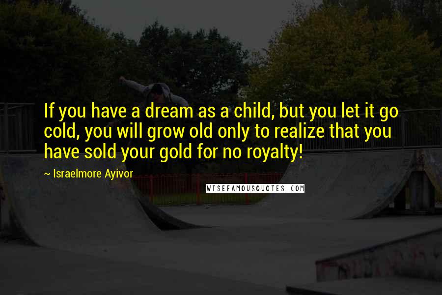 Israelmore Ayivor Quotes: If you have a dream as a child, but you let it go cold, you will grow old only to realize that you have sold your gold for no royalty!