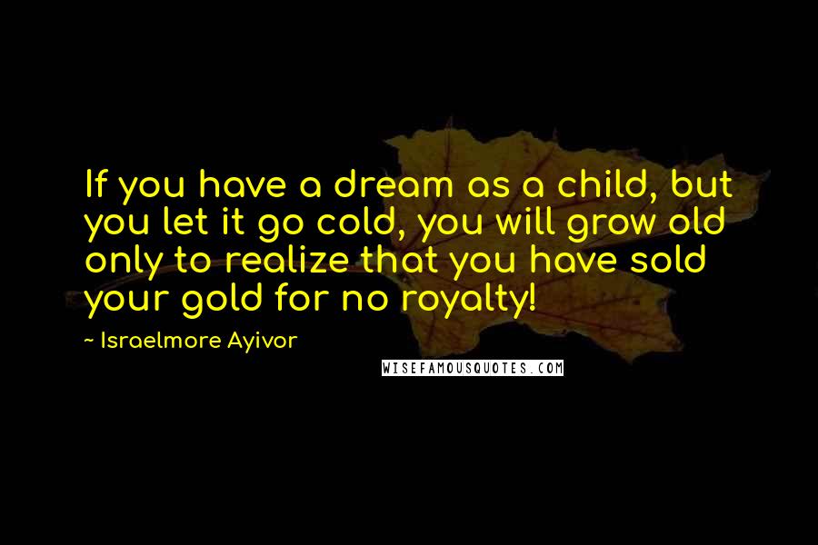 Israelmore Ayivor Quotes: If you have a dream as a child, but you let it go cold, you will grow old only to realize that you have sold your gold for no royalty!