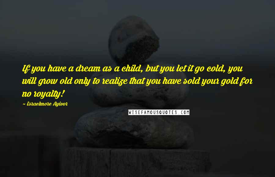 Israelmore Ayivor Quotes: If you have a dream as a child, but you let it go cold, you will grow old only to realize that you have sold your gold for no royalty!