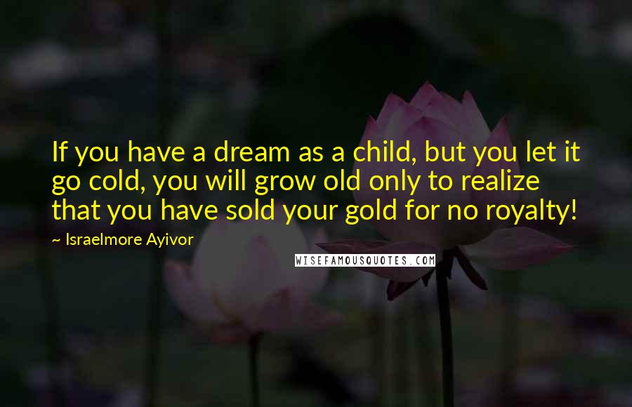 Israelmore Ayivor Quotes: If you have a dream as a child, but you let it go cold, you will grow old only to realize that you have sold your gold for no royalty!