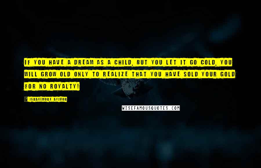 Israelmore Ayivor Quotes: If you have a dream as a child, but you let it go cold, you will grow old only to realize that you have sold your gold for no royalty!