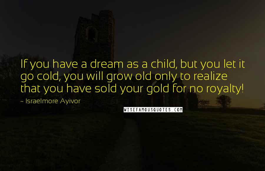 Israelmore Ayivor Quotes: If you have a dream as a child, but you let it go cold, you will grow old only to realize that you have sold your gold for no royalty!