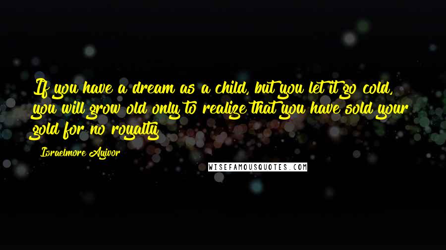 Israelmore Ayivor Quotes: If you have a dream as a child, but you let it go cold, you will grow old only to realize that you have sold your gold for no royalty!