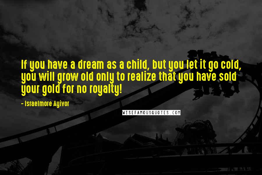 Israelmore Ayivor Quotes: If you have a dream as a child, but you let it go cold, you will grow old only to realize that you have sold your gold for no royalty!