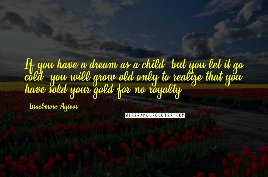 Israelmore Ayivor Quotes: If you have a dream as a child, but you let it go cold, you will grow old only to realize that you have sold your gold for no royalty!