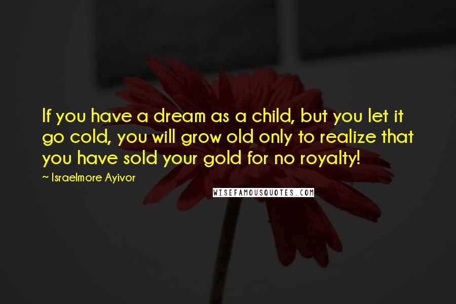 Israelmore Ayivor Quotes: If you have a dream as a child, but you let it go cold, you will grow old only to realize that you have sold your gold for no royalty!
