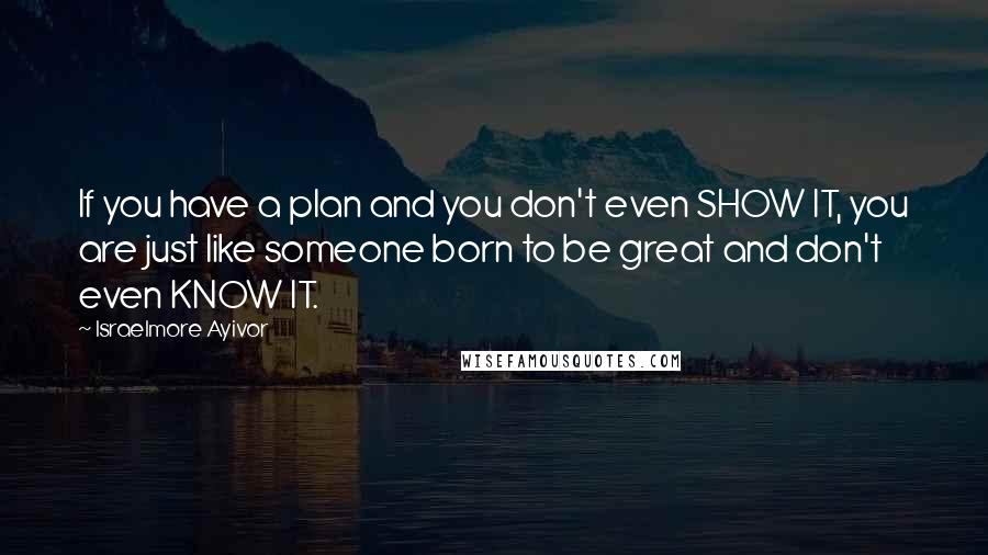 Israelmore Ayivor Quotes: If you have a plan and you don't even SHOW IT, you are just like someone born to be great and don't even KNOW IT.