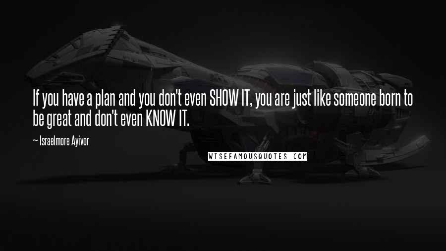 Israelmore Ayivor Quotes: If you have a plan and you don't even SHOW IT, you are just like someone born to be great and don't even KNOW IT.