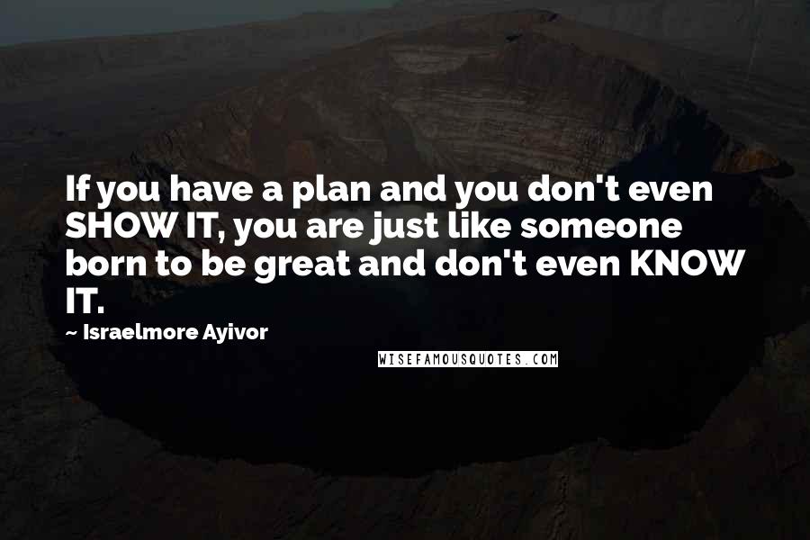 Israelmore Ayivor Quotes: If you have a plan and you don't even SHOW IT, you are just like someone born to be great and don't even KNOW IT.