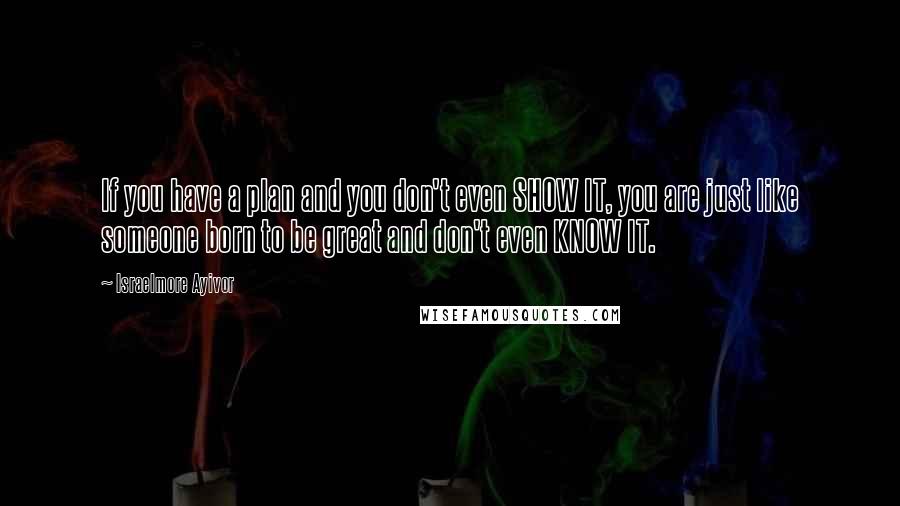 Israelmore Ayivor Quotes: If you have a plan and you don't even SHOW IT, you are just like someone born to be great and don't even KNOW IT.