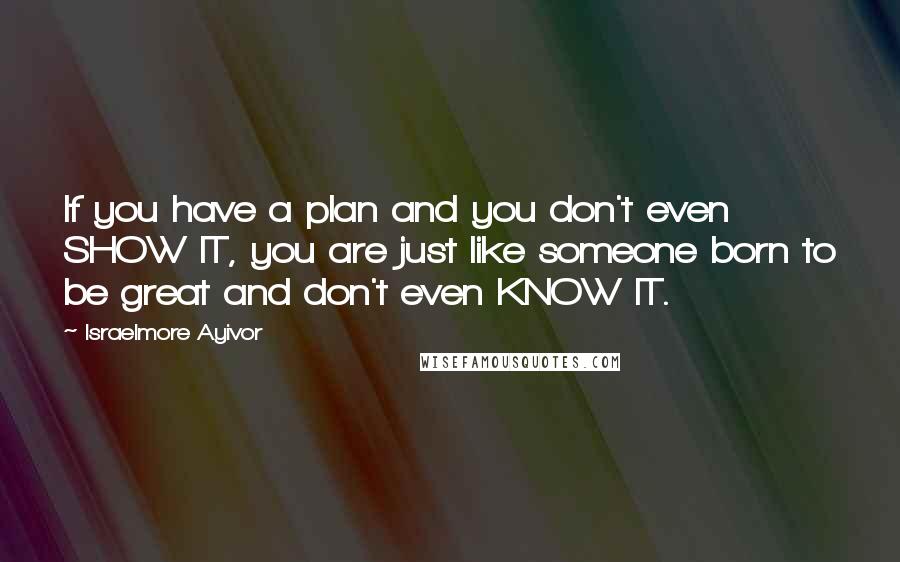 Israelmore Ayivor Quotes: If you have a plan and you don't even SHOW IT, you are just like someone born to be great and don't even KNOW IT.