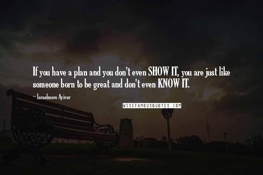 Israelmore Ayivor Quotes: If you have a plan and you don't even SHOW IT, you are just like someone born to be great and don't even KNOW IT.