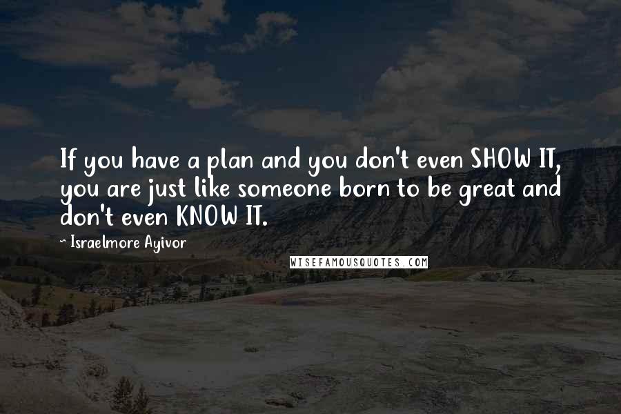 Israelmore Ayivor Quotes: If you have a plan and you don't even SHOW IT, you are just like someone born to be great and don't even KNOW IT.