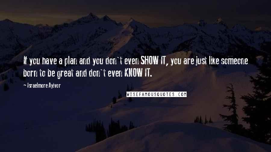 Israelmore Ayivor Quotes: If you have a plan and you don't even SHOW IT, you are just like someone born to be great and don't even KNOW IT.