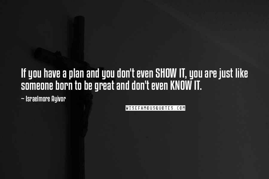 Israelmore Ayivor Quotes: If you have a plan and you don't even SHOW IT, you are just like someone born to be great and don't even KNOW IT.