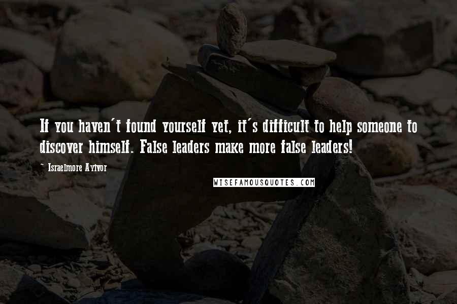 Israelmore Ayivor Quotes: If you haven't found yourself yet, it's difficult to help someone to discover himself. False leaders make more false leaders!