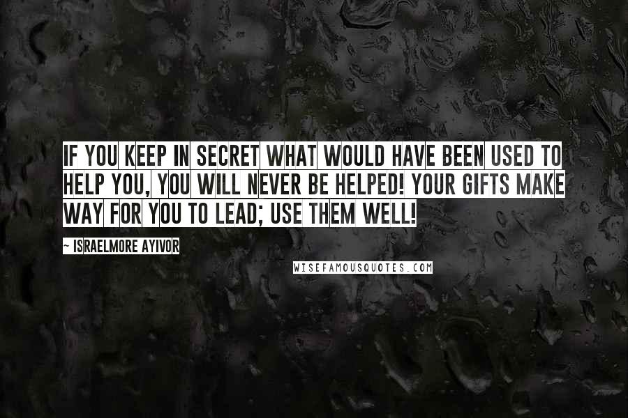 Israelmore Ayivor Quotes: If you keep in secret what would have been used to help you, you will never be helped! Your gifts make way for you to lead; use them well!