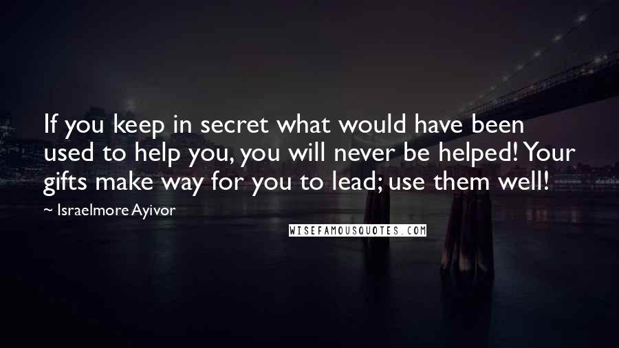 Israelmore Ayivor Quotes: If you keep in secret what would have been used to help you, you will never be helped! Your gifts make way for you to lead; use them well!