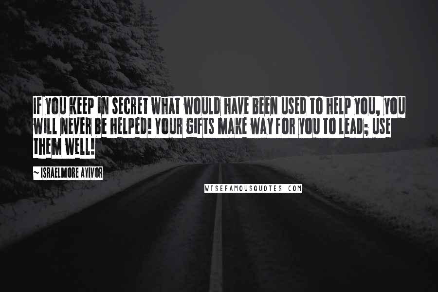 Israelmore Ayivor Quotes: If you keep in secret what would have been used to help you, you will never be helped! Your gifts make way for you to lead; use them well!