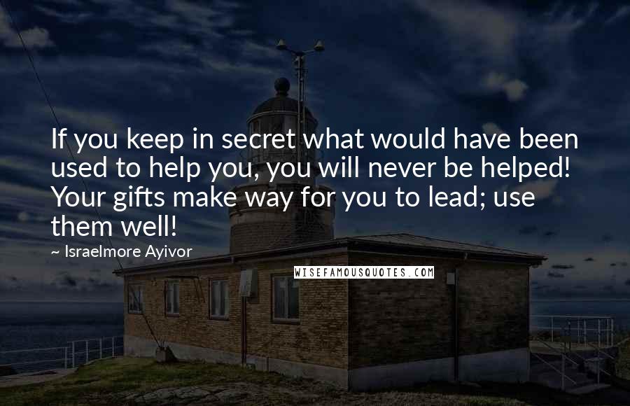 Israelmore Ayivor Quotes: If you keep in secret what would have been used to help you, you will never be helped! Your gifts make way for you to lead; use them well!