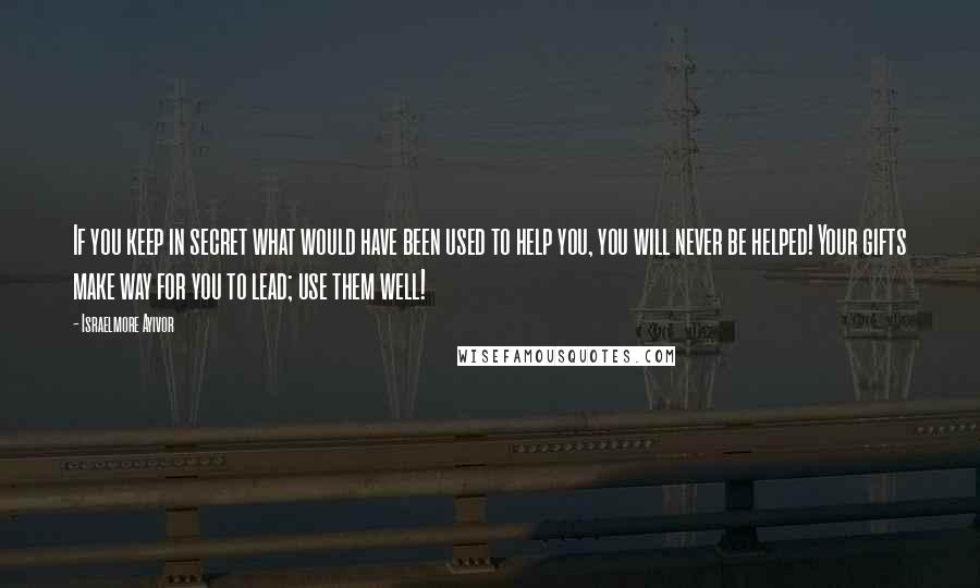 Israelmore Ayivor Quotes: If you keep in secret what would have been used to help you, you will never be helped! Your gifts make way for you to lead; use them well!