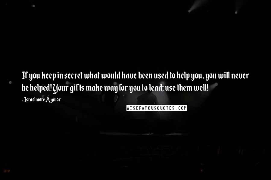 Israelmore Ayivor Quotes: If you keep in secret what would have been used to help you, you will never be helped! Your gifts make way for you to lead; use them well!