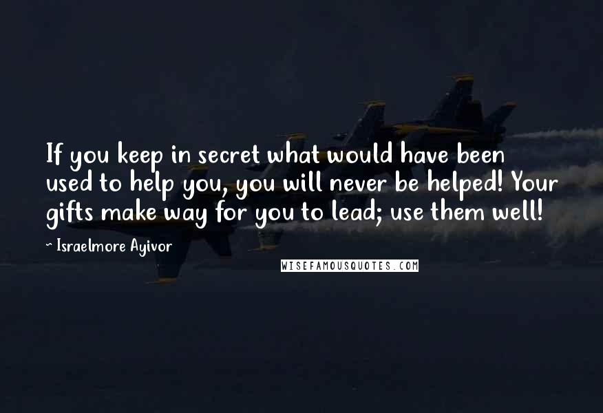 Israelmore Ayivor Quotes: If you keep in secret what would have been used to help you, you will never be helped! Your gifts make way for you to lead; use them well!