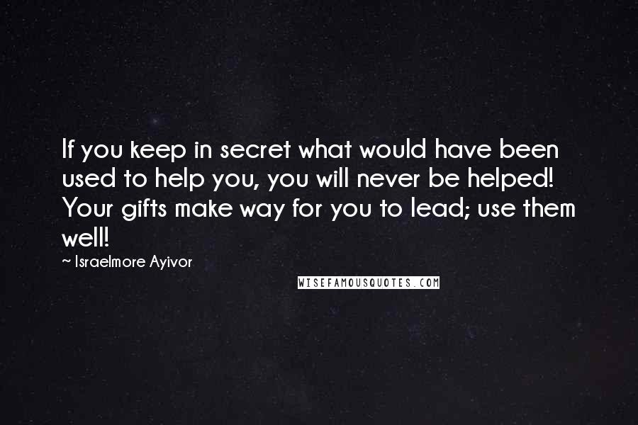 Israelmore Ayivor Quotes: If you keep in secret what would have been used to help you, you will never be helped! Your gifts make way for you to lead; use them well!