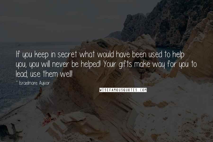 Israelmore Ayivor Quotes: If you keep in secret what would have been used to help you, you will never be helped! Your gifts make way for you to lead; use them well!